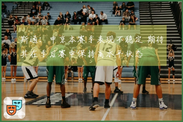 斯通：申京本赛季表现不稳定 期待其在季后赛中保持高水平状态