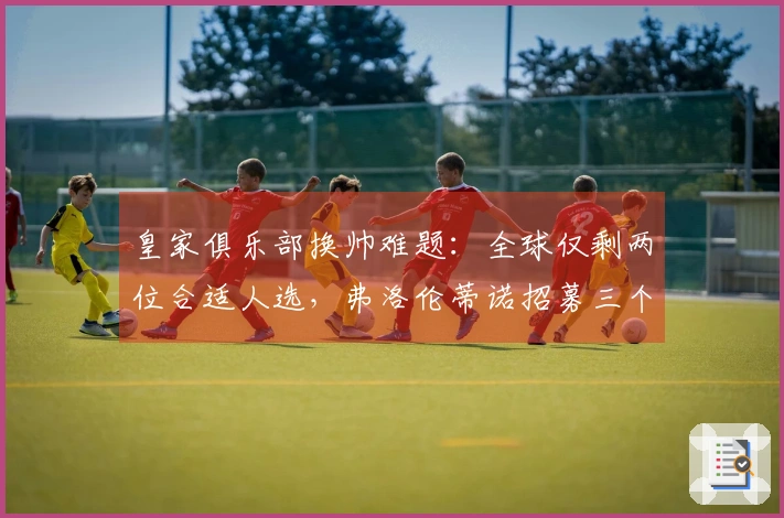 皇家俱乐部换帅难题：全球仅剩两位合适人选，弗洛伦蒂诺招募三个月无人接手