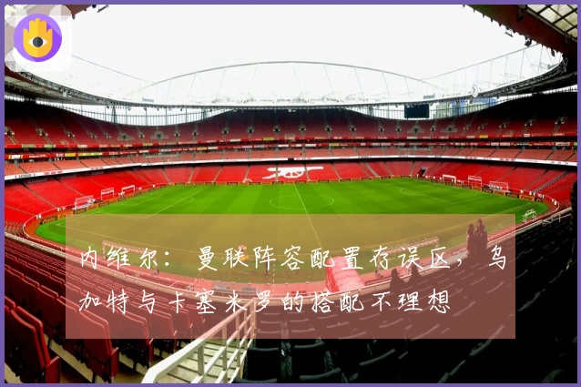 内维尔：曼联阵容配置存误区，乌加特与卡塞米罗的搭配不理想