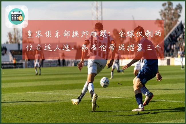皇家俱乐部换帅难题：全球仅剩两位合适人选，弗洛伦蒂诺招募三个月无人接手