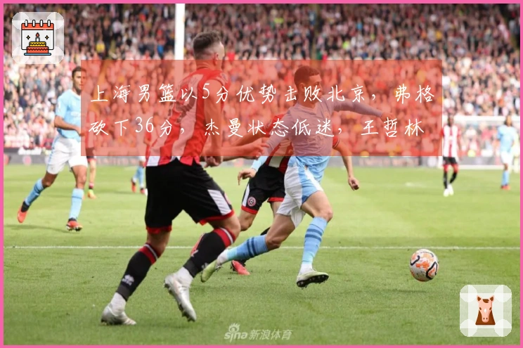 上海男篮以5分优势击败北京，弗格砍下36分，杰曼状态低迷，王哲林豪取24分17篮板完胜周琦