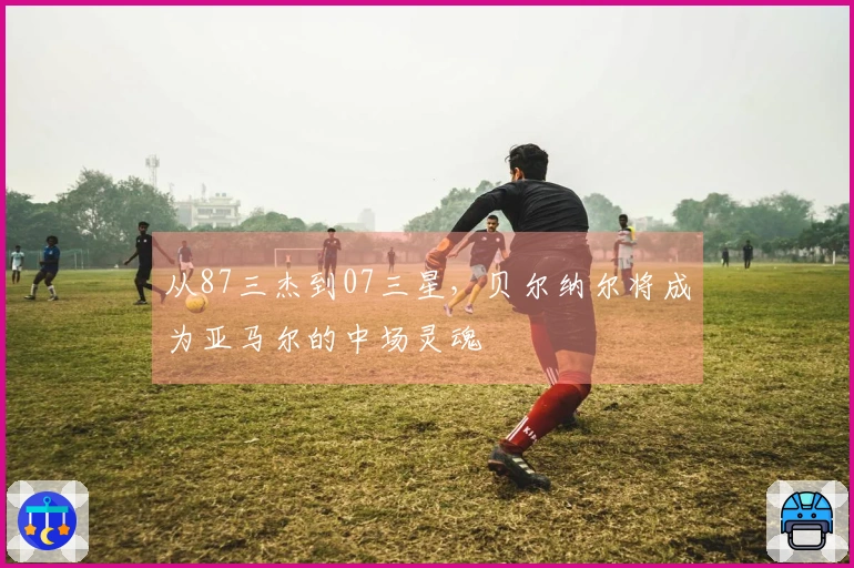 从87三杰到07三星，贝尔纳尔将成为亚马尔的中场灵魂