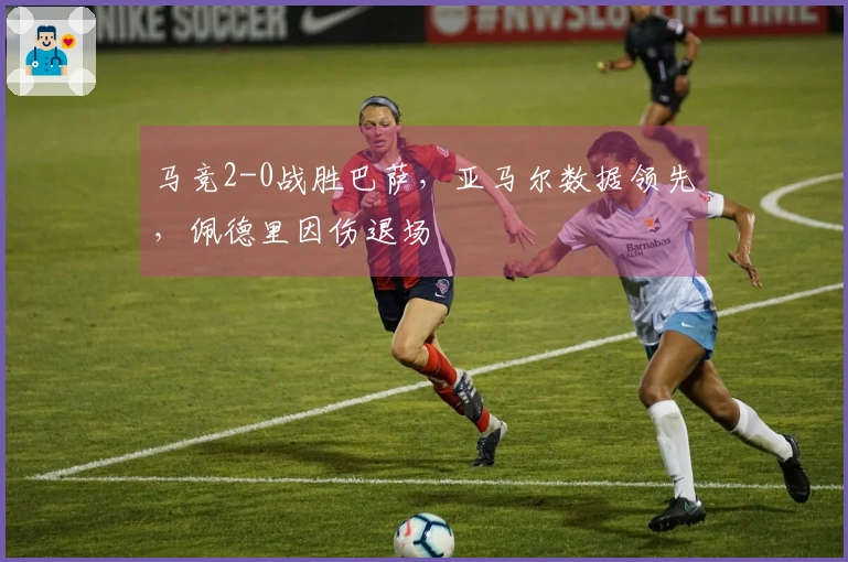 马竞2-0战胜巴萨，亚马尔数据领先，佩德里因伤退场