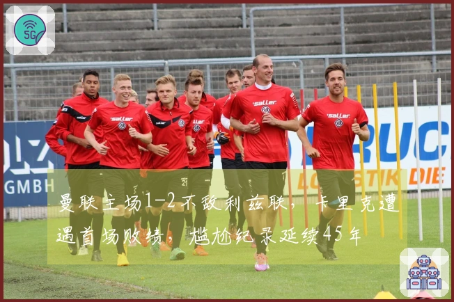 曼联主场1-2不敌利兹联，卡里克遭遇首场败绩，尴尬纪录延续45年