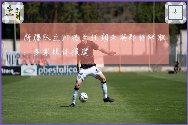 新疆队主帅格兰任期未满即将辞职，多家媒体报道