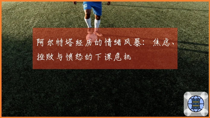 阿尔特塔经历的情绪风暴：焦虑、挫败与愤怒的下课危机