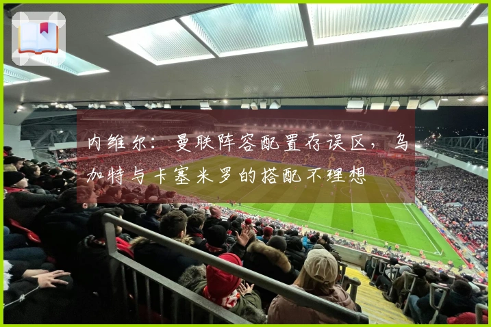 内维尔：曼联阵容配置存误区，乌加特与卡塞米罗的搭配不理想