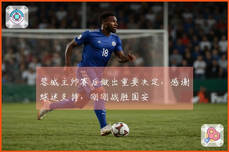 蓉城主帅赛后做出重要决定，感谢球迷支持，刚刚战胜国安