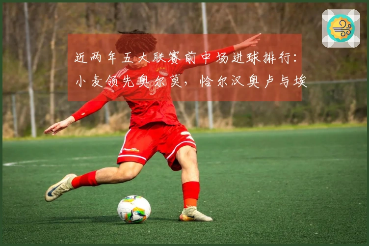 近两年五大联赛前中场进球排行：小麦领先奥尔莫，恰尔汉奥卢与埃泽位列其中